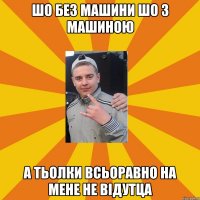 шо без машини шо з машиною а тьолки всьоравно на мене не відутца