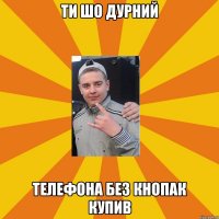 ти шо дурний телефона без кнопак купив