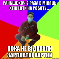 раньше хоч 2 раза в місяць хтів ідти на роботу ... пока не відкрили зарплатні картки