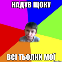надув щоку всі тьолки мої