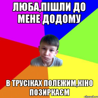 люба,пішли до мене додому в трусіках полежим,кіно позиркаєм