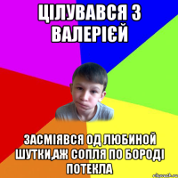 цілувався з валерієй засміявся од любиной шутки,аж сопля по бороді потекла