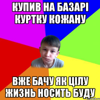 купив на базарі куртку кожану вже бачу як цілу жизнь носить буду