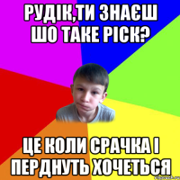 рудік,ти знаєш шо таке ріск? це коли срачка і перднуть хочеться