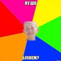 ну шо бухнем?