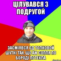 цілувався з подругой засміявся од толковой шуткі так, що аж сопля по бороді потекла