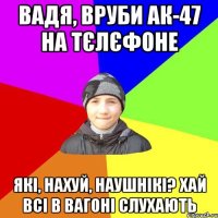 вадя, вруби ак-47 на тєлєфоне які, нахуй, наушнікі? хай всі в вагоні слухають