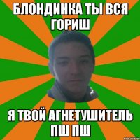 блондинка ты вся гориш я твой агнетушитель пш пш