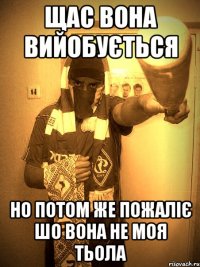 щас вона вийобується но потом же пожаліє шо вона не моя тьола