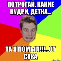потрогай, какие кудри, детка... та я помыл!!!...от сука