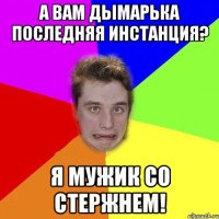 а вам дымарька последняя инстанция? я мужик со стержнем!
