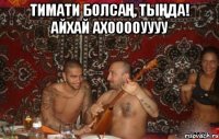 тимати болсаң, тыңда! айхай ахооооуууу 