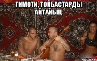 тимоти, тойбастарды айтайық 
