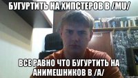 бугуртить на хипстеров в /mu/ все равно что бугуртить на анимешников в /a/