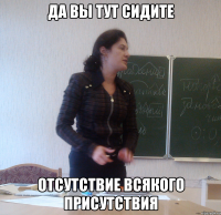 да вы тут сидите отсутствие всякого присутствия