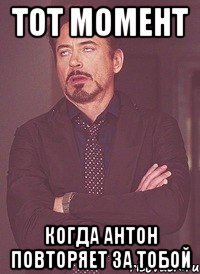 тот момент когда антон повторяет за тобой