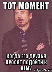 тот момент когда его друзья просят подойти к нему