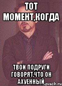 тот момент,когда твои подруги говорят,что он ахуенный