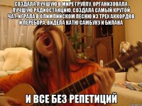 создала лучшую в мире группу, организовала лучшую радиостанцию, создала самый крутой чат, играла в олимпийском песню из трех аккордов и перебора, видела катю самбуку и билана и все без репетиций
