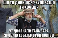 шо ти дивишся? хулєра,шо ти хочеш? ут двояка ти така,зара зроблю тобі,геморой полізе!