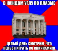в каждом углу по плазме целый день смотрим, что нельзя играть со спичками!!!