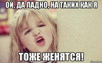 ой, да ладно, на таких как я тоже женятся!