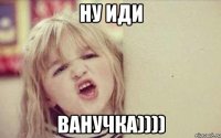 ну иди ванучка))))