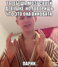 ты ебешь мозг своей девушке, но говоришь что это она виновата парни