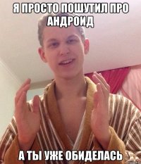я просто пошутил про андроид а ты уже обиделась
