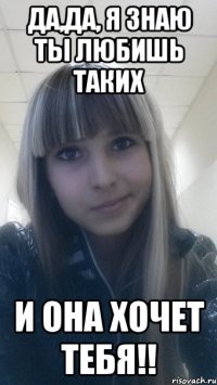 да,да, я знаю ты любишь таких и она хочет тебя!!