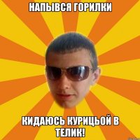 напывся горилки кидаюсь курицьой в телик!