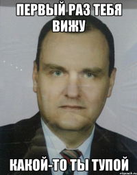 первый раз тебя вижу какой-то ты тупой