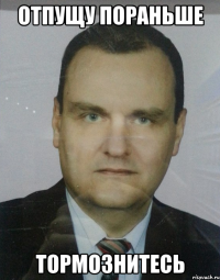 отпущу пораньше тормознитесь