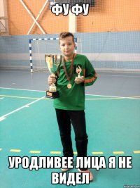 фу фу уродливее лица я не видел