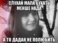 слухай мала бухать менше нада а то дадак не полюбить