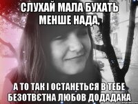 слухай мала бухать менше нада, а то так і останеться в тебе безотвєтна любов додадака