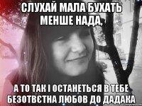 слухай мала бухать менше нада, а то так і останеться в тебе безотвєтна любов до дадака