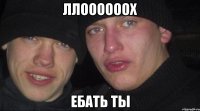 ллоооооох ебать ты