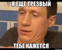 я еще трезвый тебе кажется