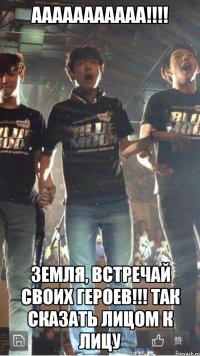 ааааааааааа!!! земля, встречай своих героев!!! так сказать лицом к лицу
