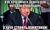 я не хочу ничего делать для футбола в павлодаре я хочу строить памятники!
