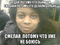 гордая. потому что обижали, сильная потому что делали больно смелая. потому что уже не боюсь