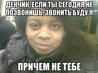 денчик, если ты сегодня не позвонишь, звонить буду я причем не тебе