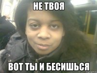не твоя вот ты и бесишься
