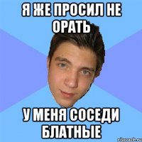 я же просил не орать у меня соседи блатные