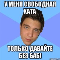 у меня свободная хата только давайте без баб!