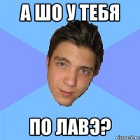 а шо у тебя по лавэ?