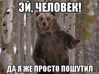 эй, человек! да я же просто пошутил