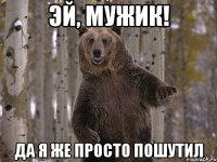 эй, мужик! да я же просто пошутил