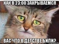 как в 23:00 закрываемся вас что в детстве били?
